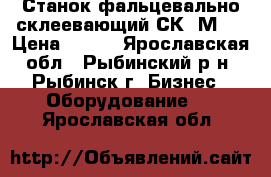 Станок фальцевально-склеевающий СК-1М.  › Цена ­ 111 - Ярославская обл., Рыбинский р-н, Рыбинск г. Бизнес » Оборудование   . Ярославская обл.